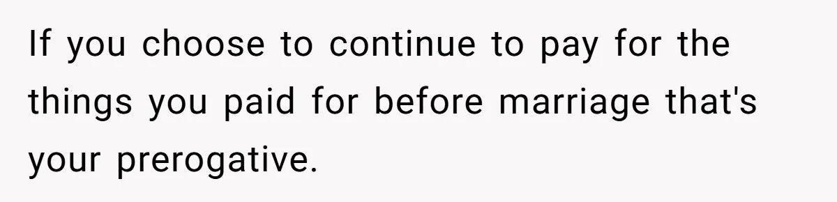 If you choose to continue to pay for the things you paid for before marriage that's your prerogative.
