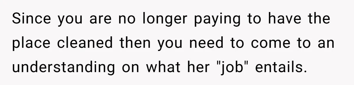 Since you are no longer paying to have the place cleaned then you need to come to an understanding on what her "job" entails.