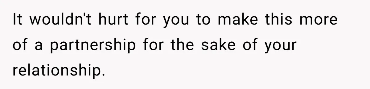 It wouldn't hurt for you to make this more of a partnership for the sake of your relationship.