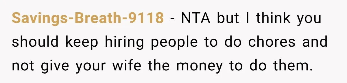 Savings-Breath-9118 − NTA but I think you should keep hiring people to do chores and not give your wife the money to do them.