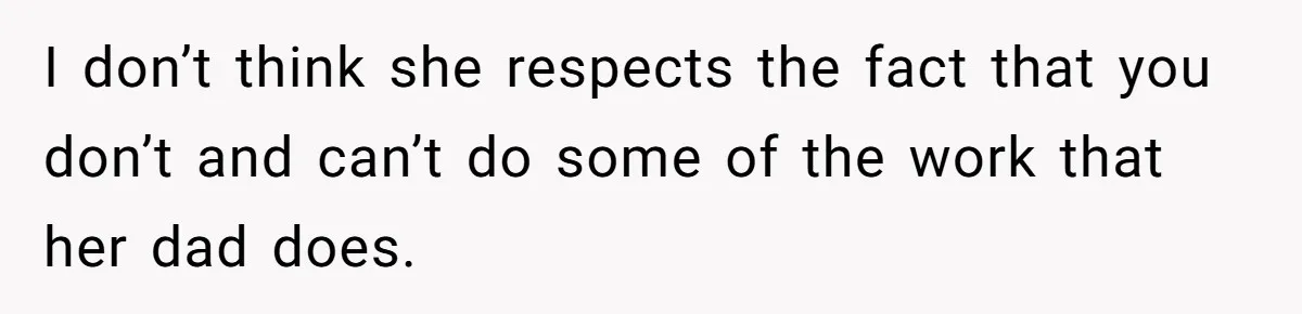 I don’t think she respects the fact that you don’t and can’t do some of the work that her dad does.