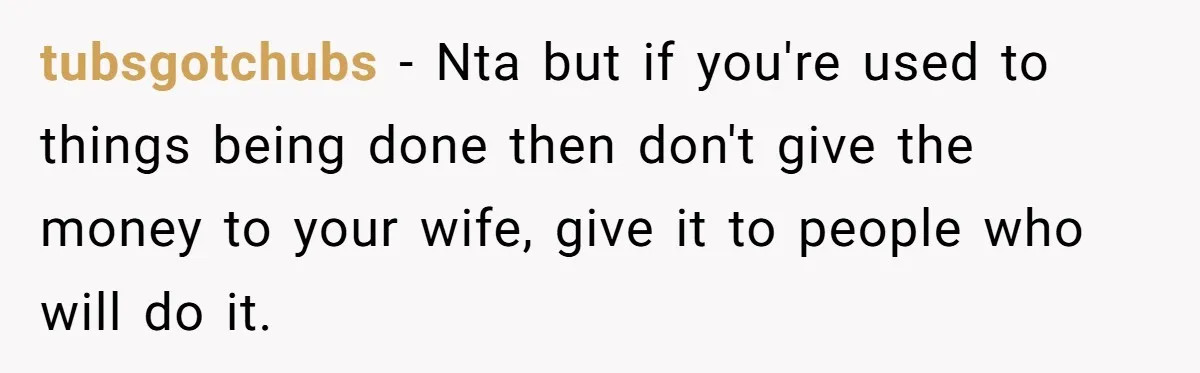 tubsgotchubs − Nta but if you're used to things being done then don't give the money to your wife, give it to people who will do it.