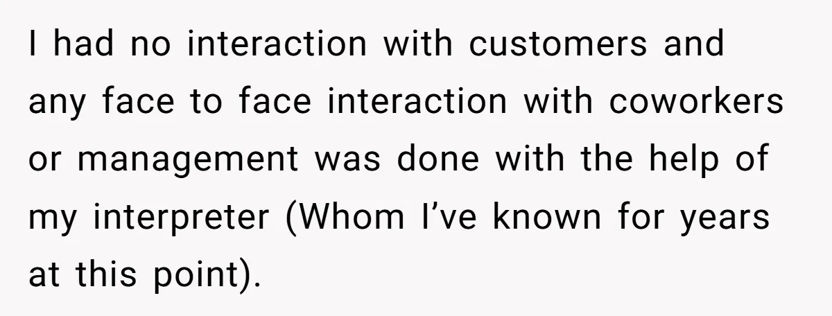 I had no interaction with customers and any face to face interaction with coworkers or management was done with the help of my interpreter (Whom I’ve known for years at...