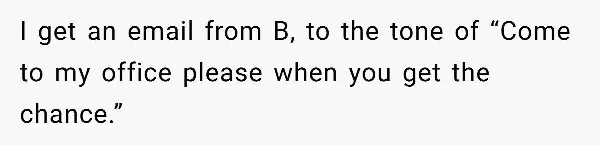 I get an email from B, to the tone of “Come to my office please when you get the chance.”