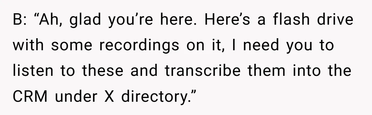 B: “Ah, glad you’re here. Here’s a flash drive with some recordings on it, I need you to listen to these and transcribe them into the CRM under X directory.”