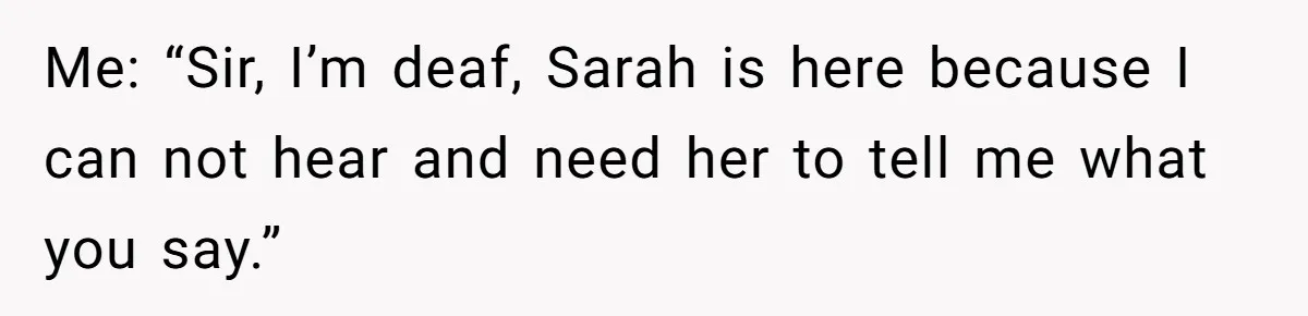 Me: “Sir, I’m deaf, Sarah is here because I can not hear and need her to tell me what you say.”