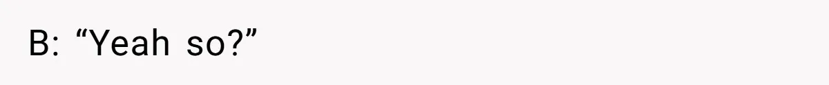 B: “Yeah so?”