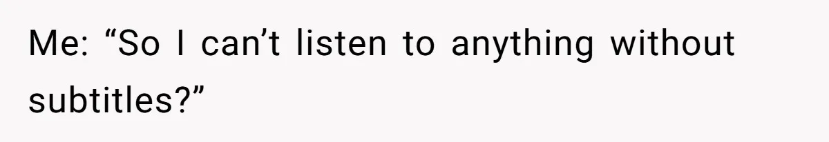 Me: “So I can’t listen to anything without subtitles?”