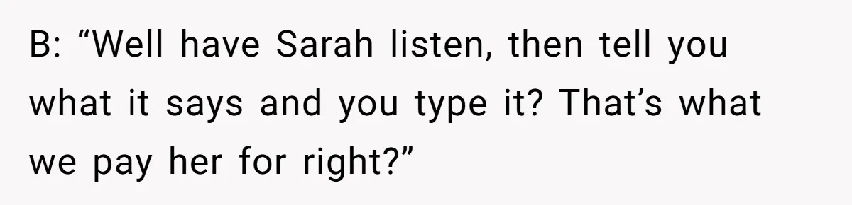 B: “Well have Sarah listen, then tell you what it says and you type it? That’s what we pay her for right?”
