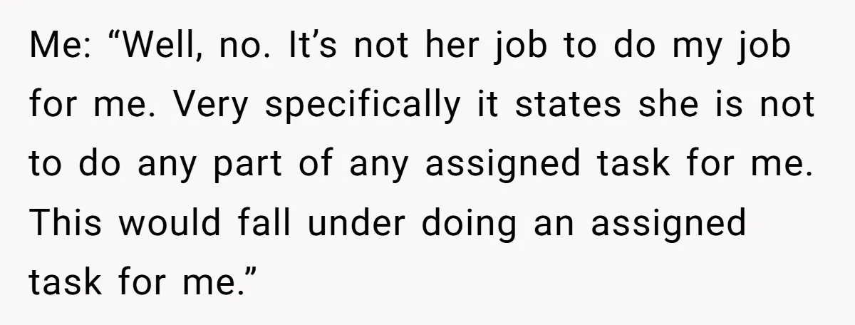 Me: “Well, no. It’s not her job to do my job for me. Very specifically it states she is not to do any part of any assigned task for me....