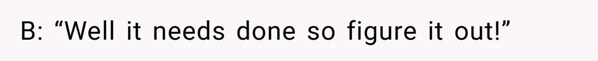 B: “Well it needs done so figure it out!”