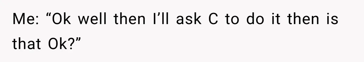 Me: “Ok well then I’ll ask C to do it then is that Ok?”