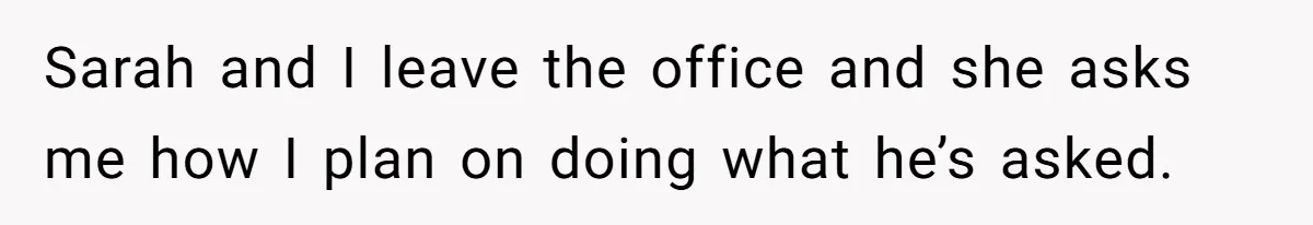 Sarah and I leave the office and she asks me how I plan on doing what he’s asked.