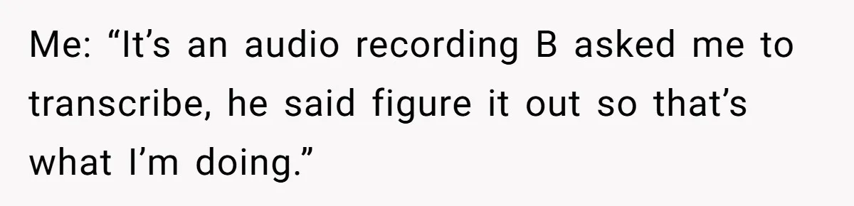 Me: “It’s an audio recording B asked me to transcribe, he said figure it out so that’s what I’m doing.”