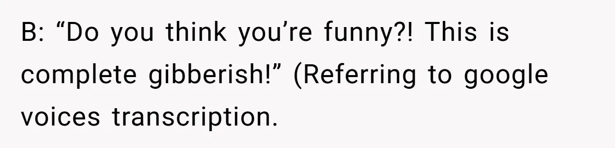 B: “Do you think you’re funny?! This is complete gibberish!” (Referring to google voices transcription.