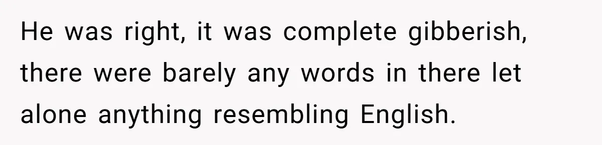 He was right, it was complete gibberish, there were barely any words in there let alone anything resembling English.
