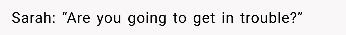 Sarah: “Are you going to get in trouble?”