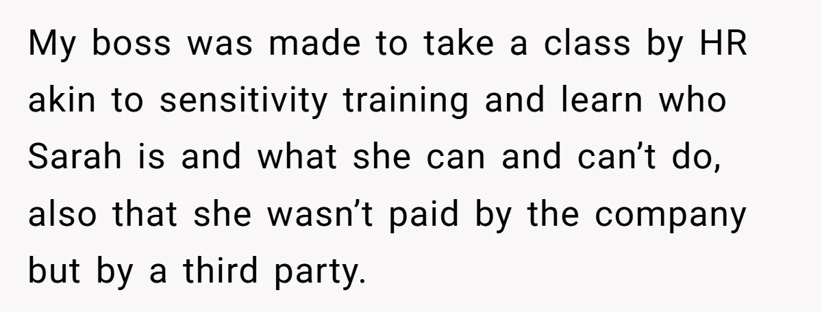 My boss was made to take a class by HR akin to sensitivity training and learn who Sarah is and what she can and can’t do, also that she wasn’t...