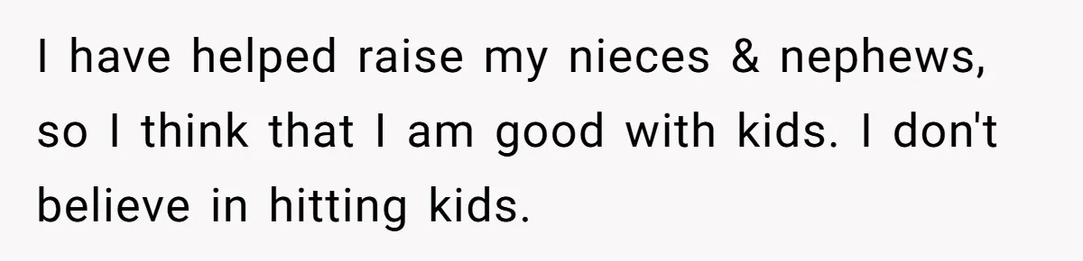 I have helped raise my nieces & nephews, so I think that I am good with kids. I don't believe in hitting kids.