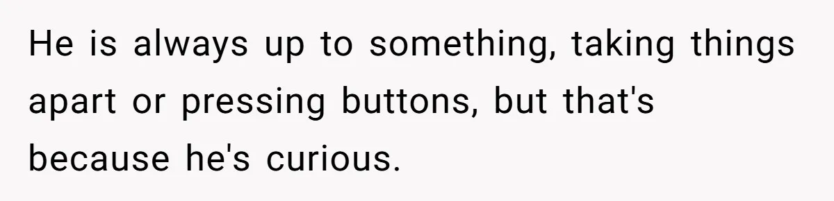 He is always up to something, taking things apart or pressing buttons, but that's because he's curious.