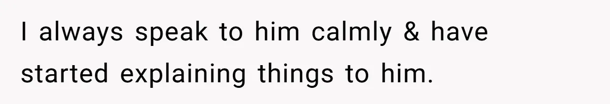 I always speak to him calmly & have started explaining things to him.