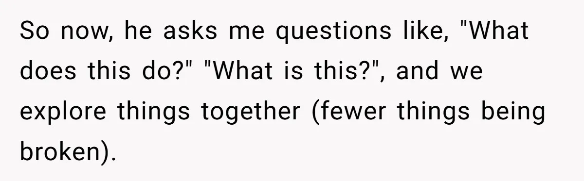 So now, he asks me questions like, "What does this do?" "What is this?", and we explore things together (fewer things being broken).