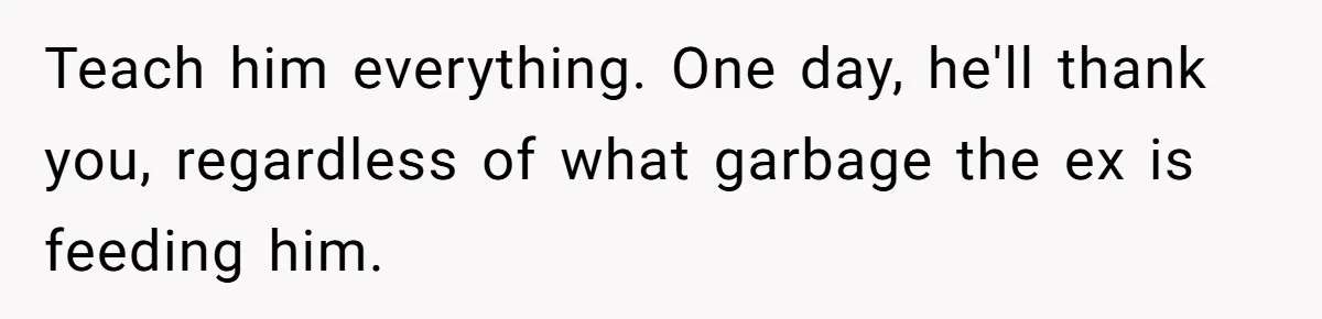 Teach him everything. One day, he'll thank you, regardless of what garbage the ex is feeding him.
