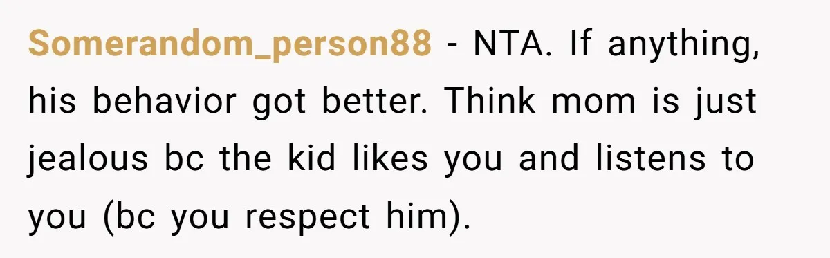 Somerandom_person88 − NTA. If anything, his behavior got better. Think mom is just jealous bc the kid likes you and listens to you (bc you respect him).