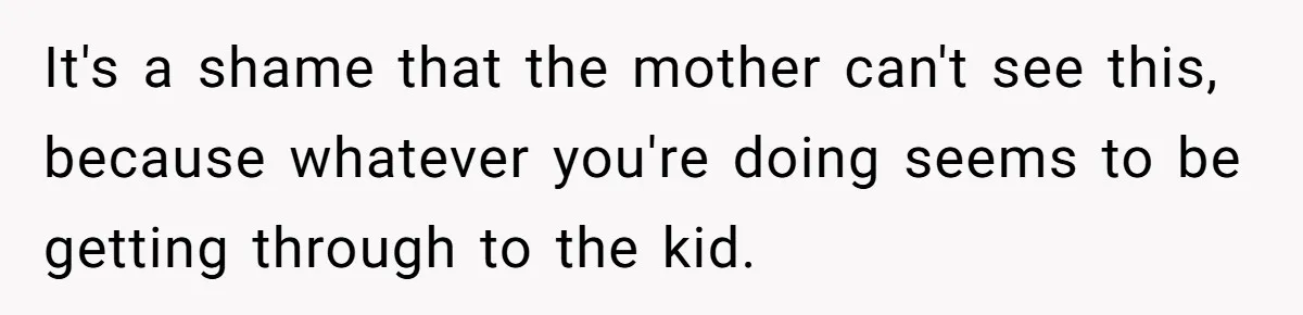 It's a shame that the mother can't see this, because whatever you're doing seems to be getting through to the kid.