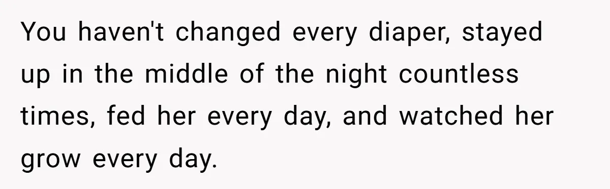 You haven't changed every diaper, stayed up in the middle of the night countless times, fed her every day, and watched her grow every day.
