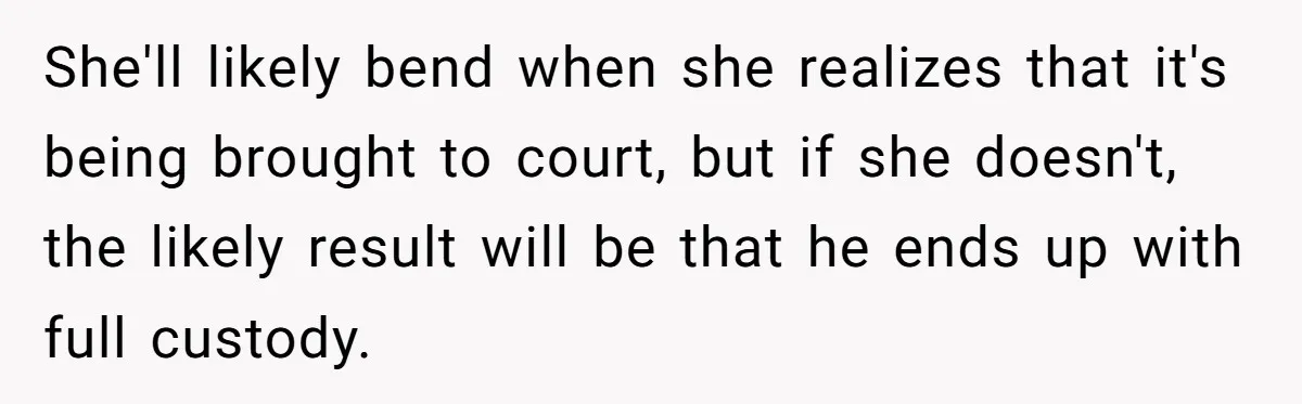She'll likely bend when she realizes that it's being brought to court, but if she doesn't, the likely result will be that he ends up with full custody.