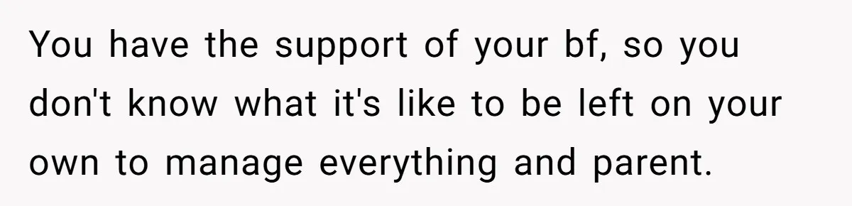 You have the support of your bf, so you don't know what it's like to be left on your own to manage everything and parent.