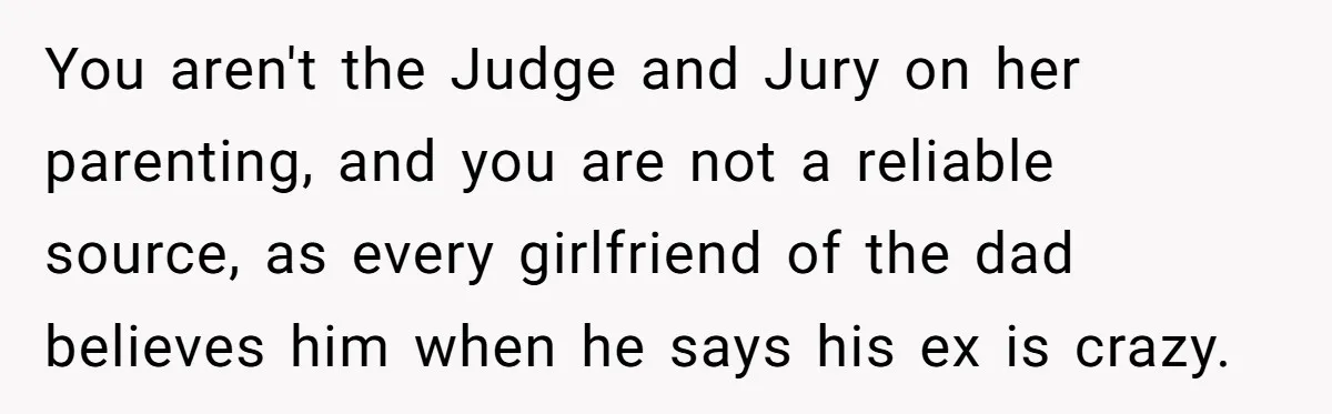 You aren't the Judge and Jury on her parenting, and you are not a reliable source, as every girlfriend of the dad believes him when he says his ex is...