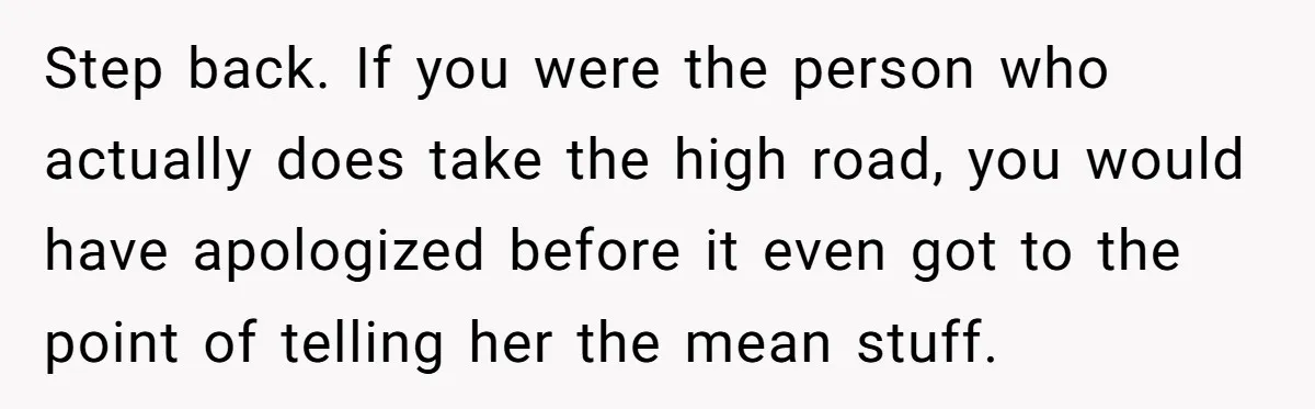 Step back. If you were the person who actually does take the high road, you would have apologized before it even got to the point of telling her the mean...