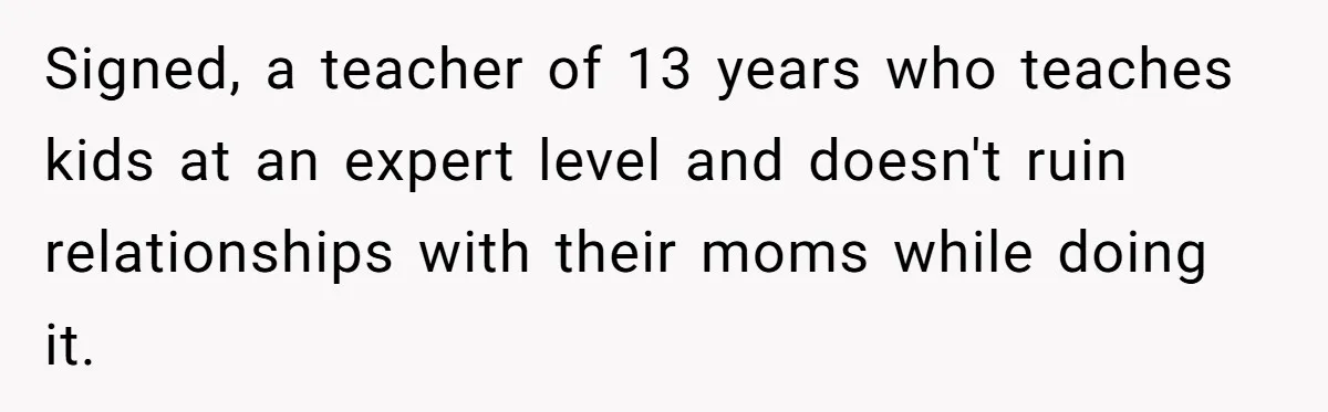 Signed, a teacher of 13 years who teaches kids at an expert level and doesn't ruin relationships with their moms while doing it.