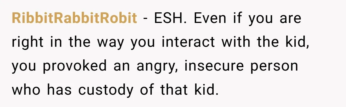 RibbitRabbitRobit − ESH. Even if you are right in the way you interact with the kid, you provoked an angry, insecure person who has custody of that kid.