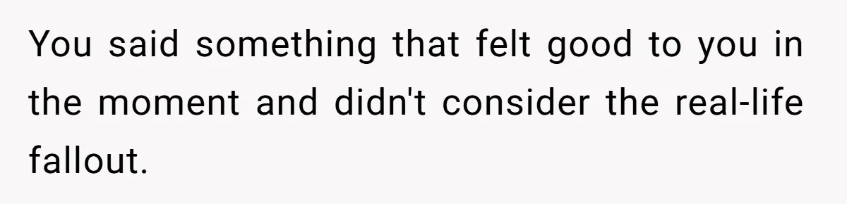 You said something that felt good to you in the moment and didn't consider the real-life fallout.