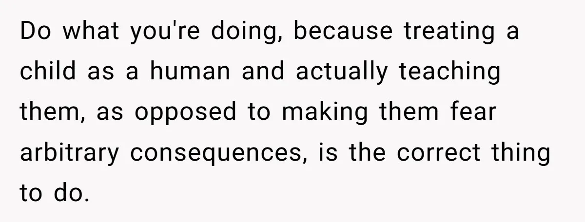 Do what you're doing, because treating a child as a human and actually teaching them, as opposed to making them fear arbitrary consequences, is the correct thing to do.