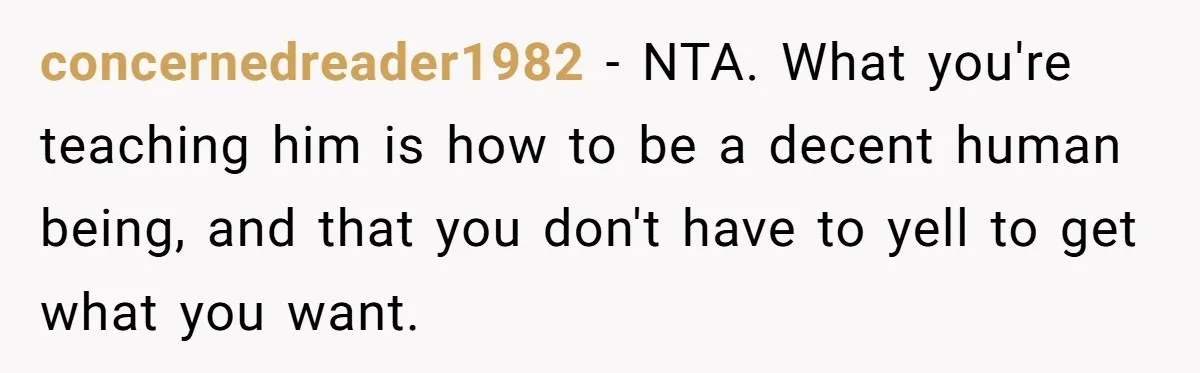 concernedreader1982 − NTA. What you're teaching him is how to be a decent human being, and that you don't have to yell to get what you want.