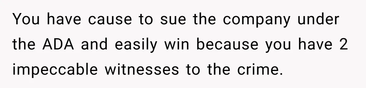 You have cause to sue the company under the ADA and easily win because you have 2 impeccable witnesses to the crime.