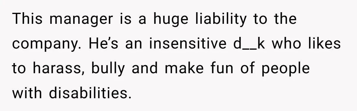 This manager is a huge liability to the company. He’s an insensitive d__k who likes to harass, bully and make fun of people with disabilities.