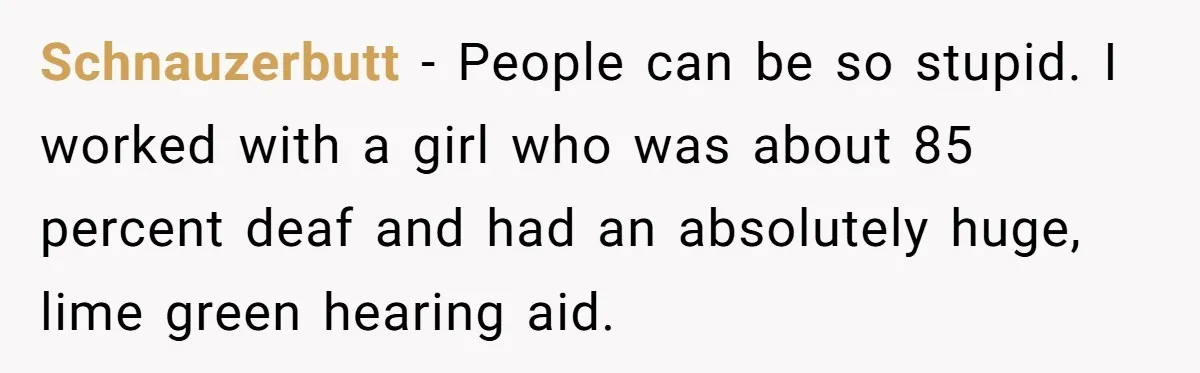 Schnauzerbutt − People can be so stupid. I worked with a girl who was about 85 percent deaf and had an absolutely huge, lime green hearing aid.