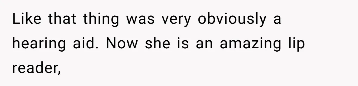 Like that thing was very obviously a hearing aid. Now she is an amazing lip reader,