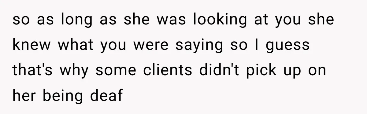 so as long as she was looking at you she knew what you were saying so I guess that's why some clients didn't pick up on her being deaf