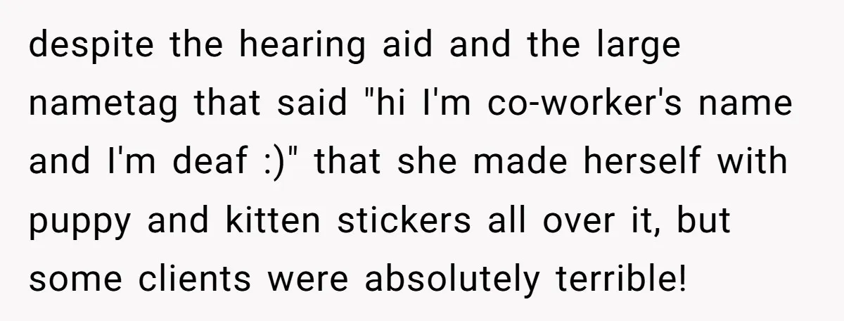 despite the hearing aid and the large nametag that said "hi I'm co-worker's name and I'm deaf :)" that she made herself with puppy and kitten stickers all over it,...