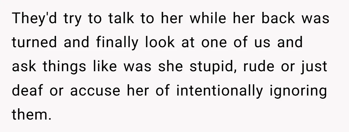 They'd try to talk to her while her back was turned and finally look at one of us and ask things like was she stupid, rude or just deaf or...