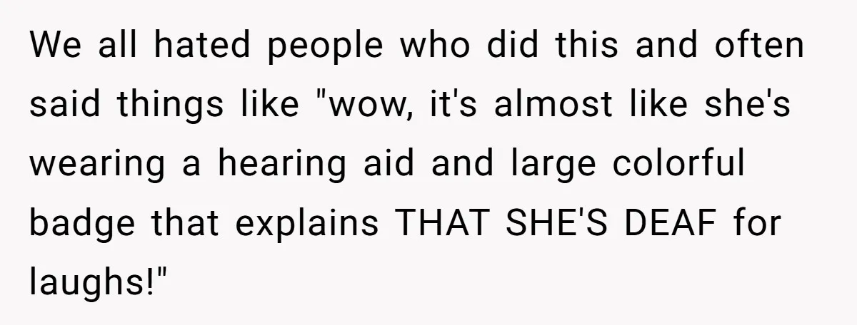 We all hated people who did this and often said things like "wow, it's almost like she's wearing a hearing aid and large colorful badge that explains THAT SHE'S DEAF...
