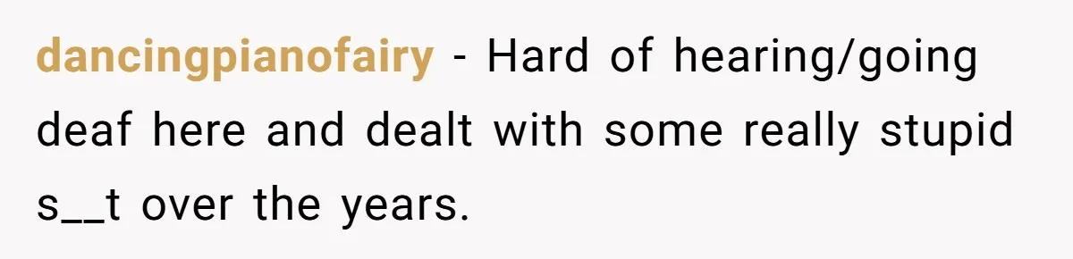 dancingpianofairy − Hard of hearing/going deaf here and dealt with some really stupid s__t over the years.