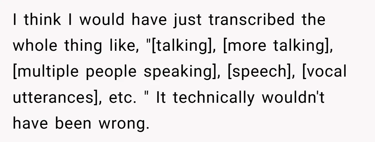 I think I would have just transcribed the whole thing like, "[talking], [more talking], [multiple people speaking], [speech], [vocal utterances], etc. " It technically wouldn't have been wrong.