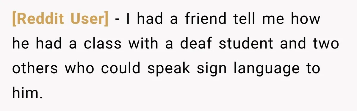 [Reddit User] − I had a friend tell me how he had a class with a deaf student and two others who could speak sign language to him.